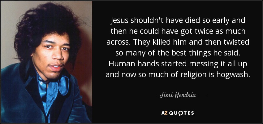 Jesus shouldn't have died so early and then he could have got twice as much across. They killed him and then twisted so many of the best things he said. Human hands started messing it all up and now so much of religion is hogwash. - Jimi Hendrix