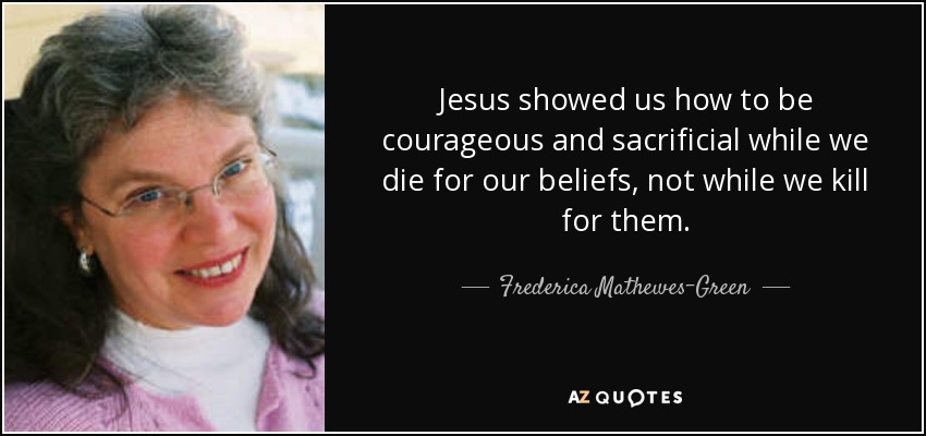 Jesus showed us how to be courageous and sacrificial while we die for our beliefs, not while we kill for them. - Frederica Mathewes-Green