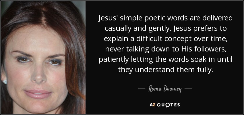 Jesus' simple poetic words are delivered casually and gently. Jesus prefers to explain a difficult concept over time, never talking down to His followers, patiently letting the words soak in until they understand them fully. - Roma Downey