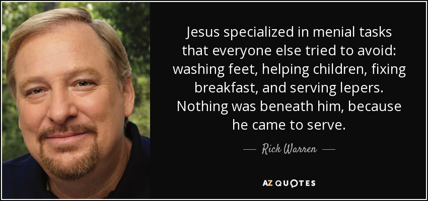 Jesus specialized in menial tasks that everyone else tried to avoid: washing feet, helping children, fixing breakfast, and serving lepers. Nothing was beneath him, because he came to serve. - Rick Warren