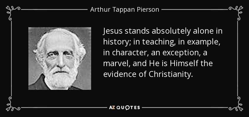 Jesus stands absolutely alone in history; in teaching, in example, in character, an exception, a marvel, and He is Himself the evidence of Christianity. - Arthur Tappan Pierson