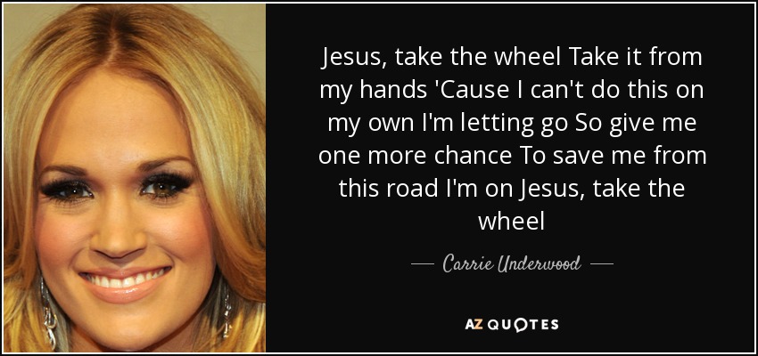 Jesus, take the wheel Take it from my hands 'Cause I can't do this on my own I'm letting go So give me one more chance To save me from this road I'm on Jesus, take the wheel - Carrie Underwood