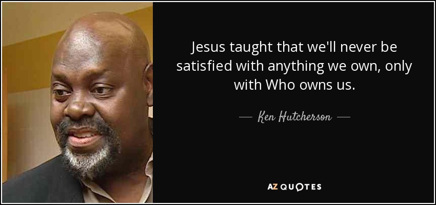 Jesus taught that we'll never be satisfied with anything we own, only with Who owns us. - Ken Hutcherson