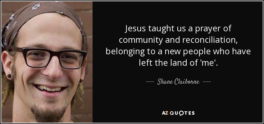 Jesus taught us a prayer of community and reconciliation, belonging to a new people who have left the land of 'me'. - Shane Claiborne