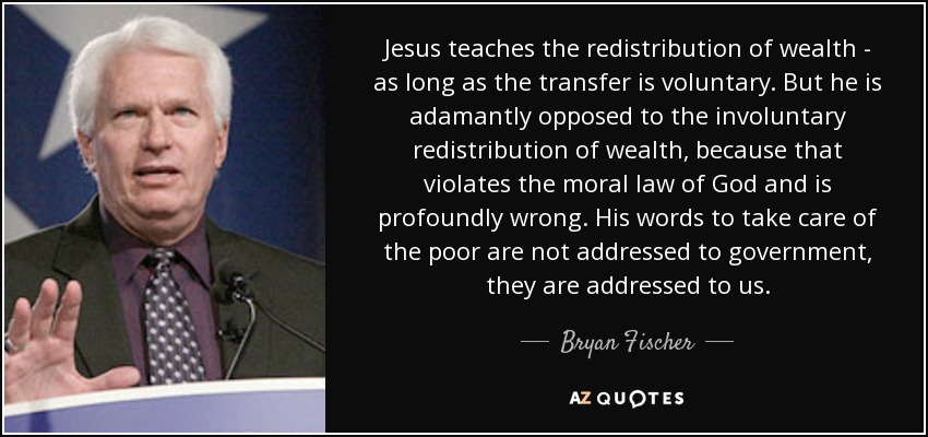 Jesus teaches the redistribution of wealth - as long as the transfer is voluntary. But he is adamantly opposed to the involuntary redistribution of wealth, because that violates the moral law of God and is profoundly wrong. His words to take care of the poor are not addressed to government, they are addressed to us. - Bryan Fischer