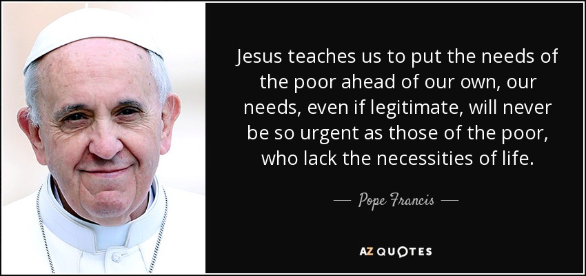 Jesus teaches us to put the needs of the poor ahead of our own, our needs, even if legitimate, will never be so urgent as those of the poor, who lack the necessities of life. - Pope Francis