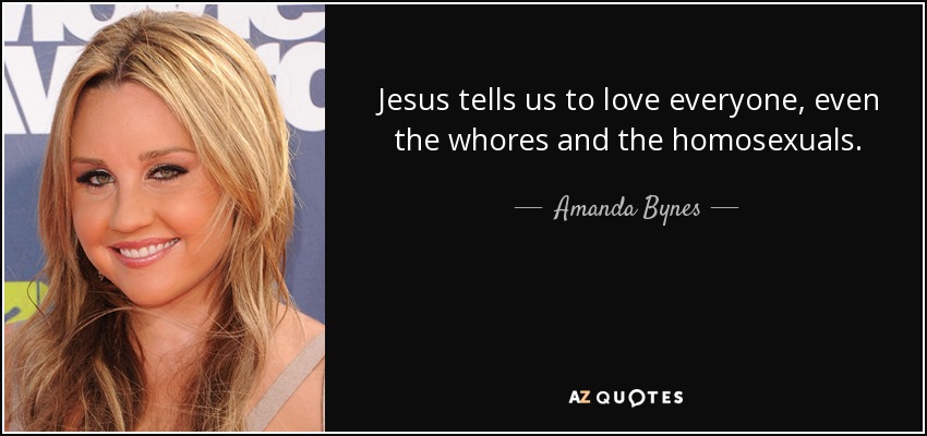 Jesus tells us to love everyone, even the whores and the homosexuals. - Amanda Bynes
