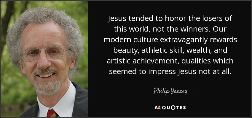 Jesus tended to honor the losers of this world, not the winners. Our modern culture extravagantly rewards beauty, athletic skill, wealth, and artistic achievement, qualities which seemed to impress Jesus not at all. - Philip Yancey