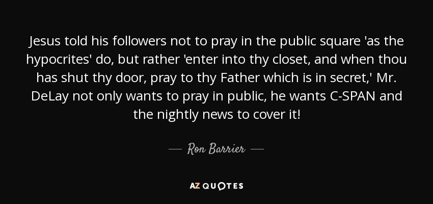 Jesus told his followers not to pray in the public square 'as the hypocrites' do, but rather 'enter into thy closet, and when thou has shut thy door, pray to thy Father which is in secret,' Mr. DeLay not only wants to pray in public, he wants C-SPAN and the nightly news to cover it! - Ron Barrier