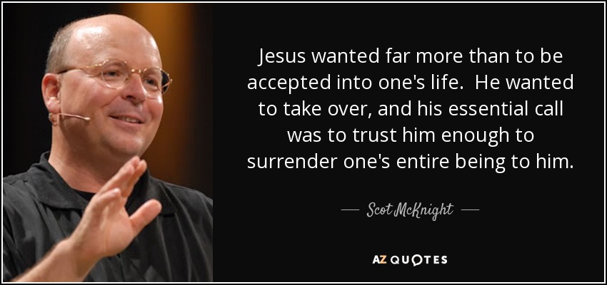 Jesus wanted far more than to be accepted into one's life. He wanted to take over, and his essential call was to trust him enough to surrender one's entire being to him. - Scot McKnight