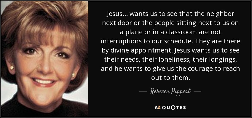 Jesus . . . wants us to see that the neighbor next door or the people sitting next to us on a plane or in a classroom are not interruptions to our schedule. They are there by divine appointment. Jesus wants us to see their needs, their loneliness, their longings, and he wants to give us the courage to reach out to them. - Rebecca Pippert