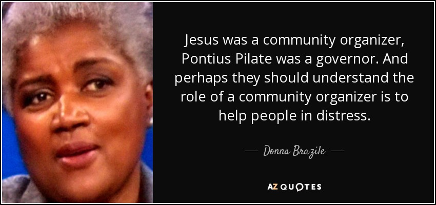 Jesus was a community organizer, Pontius Pilate was a governor. And perhaps they should understand the role of a community organizer is to help people in distress. - Donna Brazile