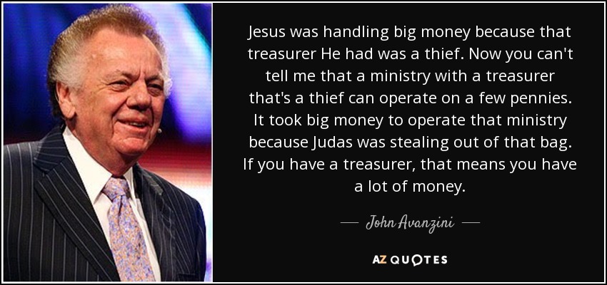 Jesus was handling big money because that treasurer He had was a thief. Now you can't tell me that a ministry with a treasurer that's a thief can operate on a few pennies. It took big money to operate that ministry because Judas was stealing out of that bag. If you have a treasurer, that means you have a lot of money. - John Avanzini