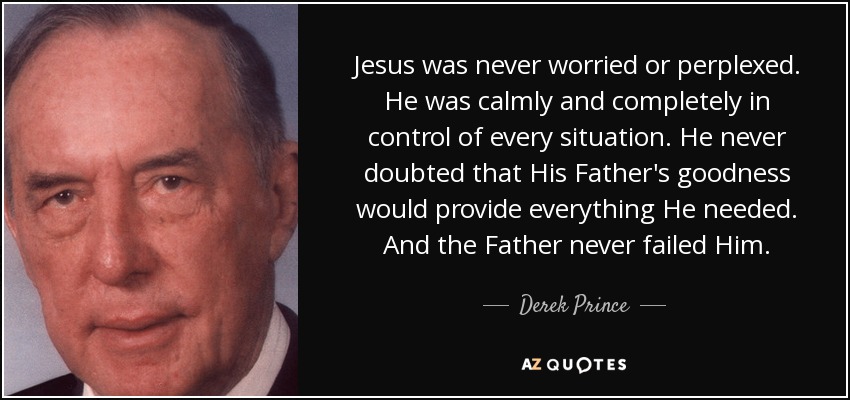 Jesus was never worried or perplexed. He was calmly and completely in control of every situation. He never doubted that His Father's goodness would provide everything He needed. And the Father never failed Him. - Derek Prince