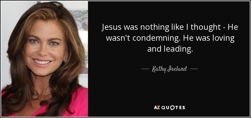 Jesus was nothing like I thought - He wasn't condemning. He was loving and leading. - Kathy Ireland