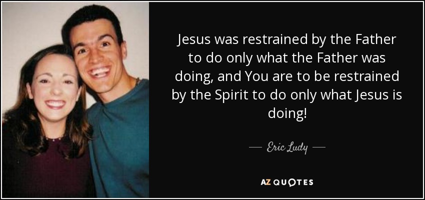 Jesus was restrained by the Father to do only what the Father was doing, and You are to be restrained by the Spirit to do only what Jesus is doing! - Eric Ludy