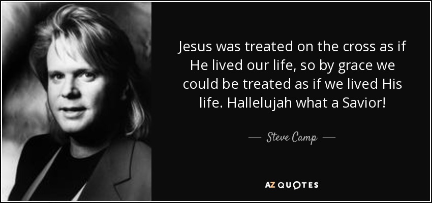 Jesus was treated on the cross as if He lived our life, so by grace we could be treated as if we lived His life. Hallelujah what a Savior! - Steve Camp