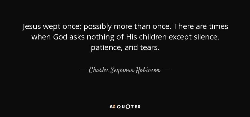 Jesus wept once; possibly more than once. There are times when God asks nothing of His children except silence, patience, and tears. - Charles Seymour Robinson