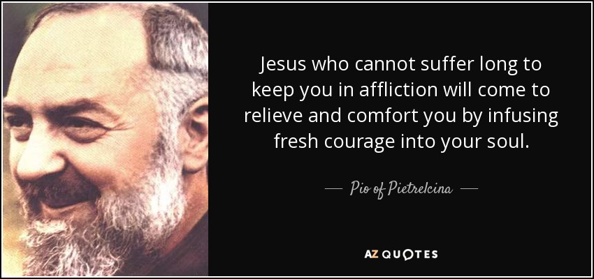 Jesus who cannot suffer long to keep you in affliction will come to relieve and comfort you by infusing fresh courage into your soul. - Pio of Pietrelcina