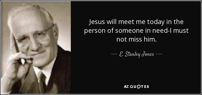 Jesus will meet me today in the person of someone in need-I must not miss him. - E. Stanley Jones
