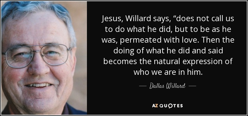 Jesus, Willard says, “does not call us to do what he did, but to be as he was, permeated with love. Then the doing of what he did and said becomes the natural expression of who we are in him. - Dallas Willard