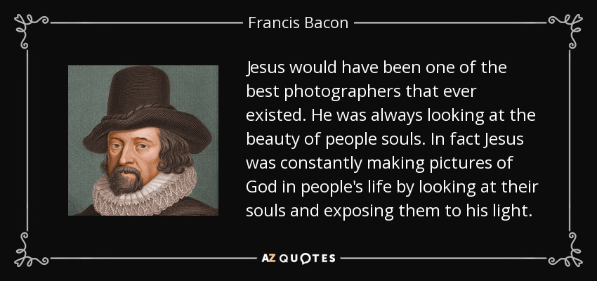 Jesus would have been one of the best photographers that ever existed. He was always looking at the beauty of people souls. In fact Jesus was constantly making pictures of God in people's life by looking at their souls and exposing them to his light. - Francis Bacon