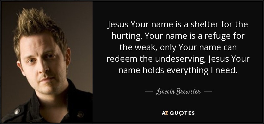 Jesus Your name is a shelter for the hurting, Your name is a refuge for the weak, only Your name can redeem the undeserving, Jesus Your name holds everything I need. - Lincoln Brewster