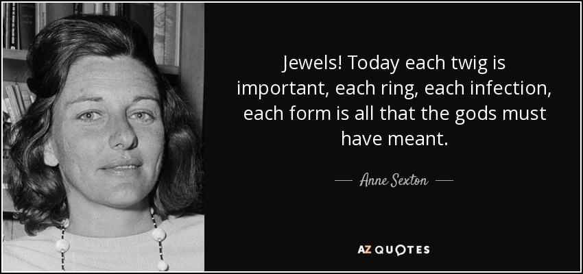 Jewels! Today each twig is important, each ring, each infection, each form is all that the gods must have meant. - Anne Sexton