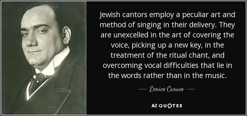 Jewish cantors employ a peculiar art and method of singing in their delivery. They are unexcelled in the art of covering the voice, picking up a new key, in the treatment of the ritual chant, and overcoming vocal difficulties that lie in the words rather than in the music. - Enrico Caruso