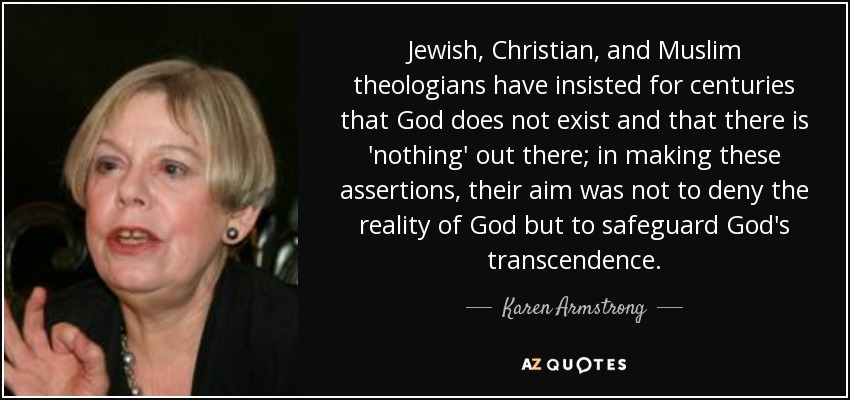 Jewish, Christian, and Muslim theologians have insisted for centuries that God does not exist and that there is 'nothing' out there; in making these assertions, their aim was not to deny the reality of God but to safeguard God's transcendence. - Karen Armstrong