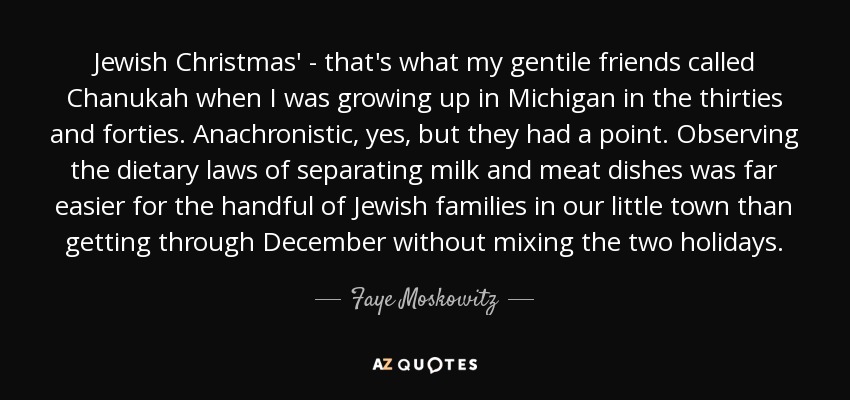 Jewish Christmas' - that's what my gentile friends called Chanukah when I was growing up in Michigan in the thirties and forties. Anachronistic, yes, but they had a point. Observing the dietary laws of separating milk and meat dishes was far easier for the handful of Jewish families in our little town than getting through December without mixing the two holidays. - Faye Moskowitz