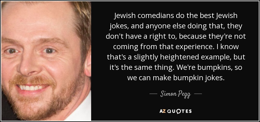 Jewish comedians do the best Jewish jokes, and anyone else doing that, they don't have a right to, because they're not coming from that experience. I know that's a slightly heightened example, but it's the same thing. We're bumpkins, so we can make bumpkin jokes. - Simon Pegg