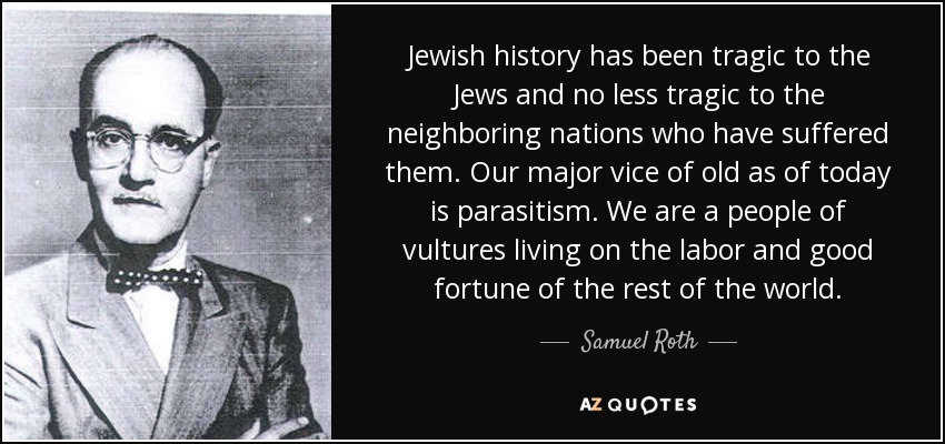 Jewish history has been tragic to the Jews and no less tragic to the neighboring nations who have suffered them. Our major vice of old as of today is parasitism. We are a people of vultures living on the labor and good fortune of the rest of the world. - Samuel Roth