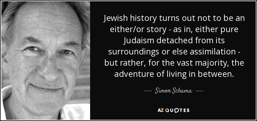 Jewish history turns out not to be an either/or story - as in, either pure Judaism detached from its surroundings or else assimilation - but rather, for the vast majority, the adventure of living in between. - Simon Schama