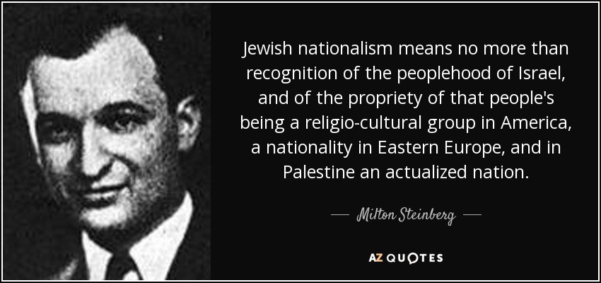 Jewish nationalism means no more than recognition of the peoplehood of Israel, and of the propriety of that people's being a religio-cultural group in America, a nationality in Eastern Europe, and in Palestine an actualized nation. - Milton Steinberg