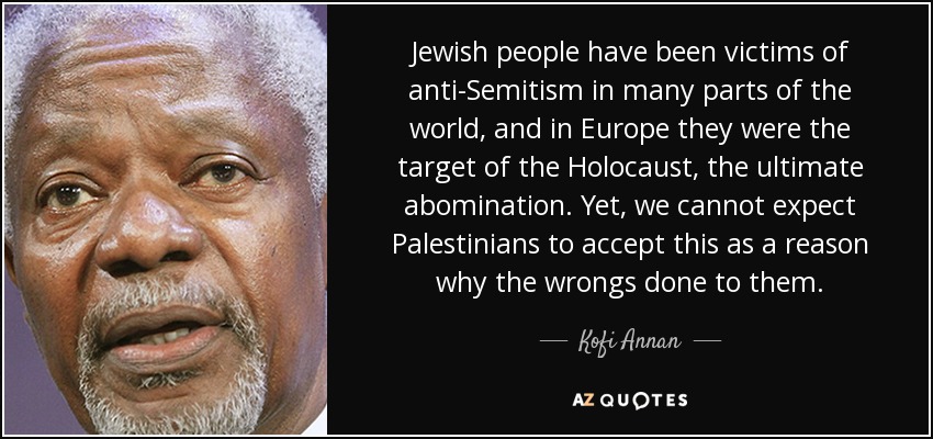 Jewish people have been victims of anti-Semitism in many parts of the world, and in Europe they were the target of the Holocaust, the ultimate abomination. Yet, we cannot expect Palestinians to accept this as a reason why the wrongs done to them. - Kofi Annan
