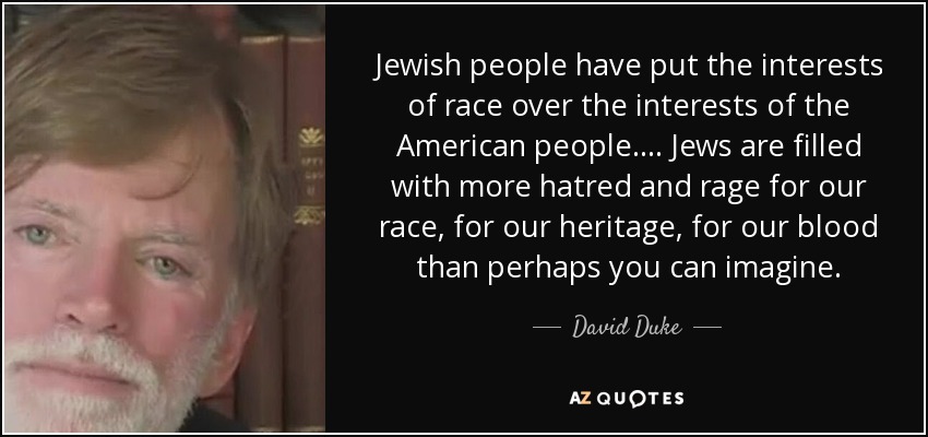 Jewish people have put the interests of race over the interests of the American people.... Jews are filled with more hatred and rage for our race, for our heritage, for our blood than perhaps you can imagine. - David Duke