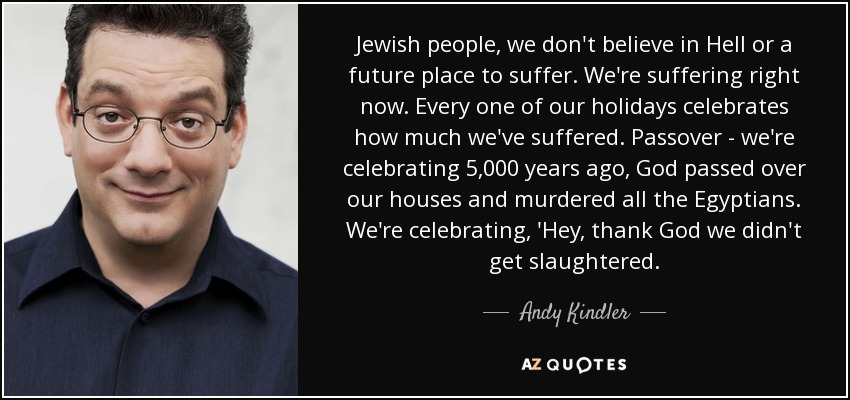 Jewish people, we don't believe in Hell or a future place to suffer. We're suffering right now. Every one of our holidays celebrates how much we've suffered. Passover - we're celebrating 5,000 years ago, God passed over our houses and murdered all the Egyptians. We're celebrating, 'Hey, thank God we didn't get slaughtered. - Andy Kindler