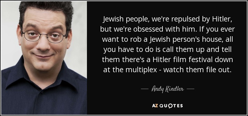 Jewish people, we're repulsed by Hitler, but we're obsessed with him. If you ever want to rob a Jewish person's house, all you have to do is call them up and tell them there's a Hitler film festival down at the multiplex - watch them file out. - Andy Kindler