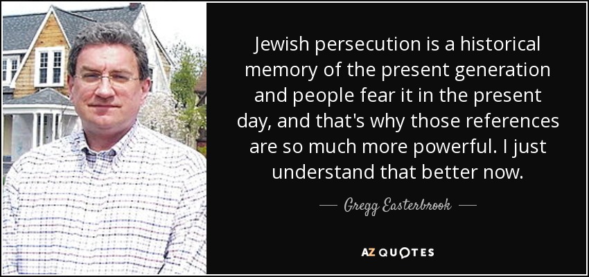 Jewish persecution is a historical memory of the present generation and people fear it in the present day, and that's why those references are so much more powerful. I just understand that better now. - Gregg Easterbrook