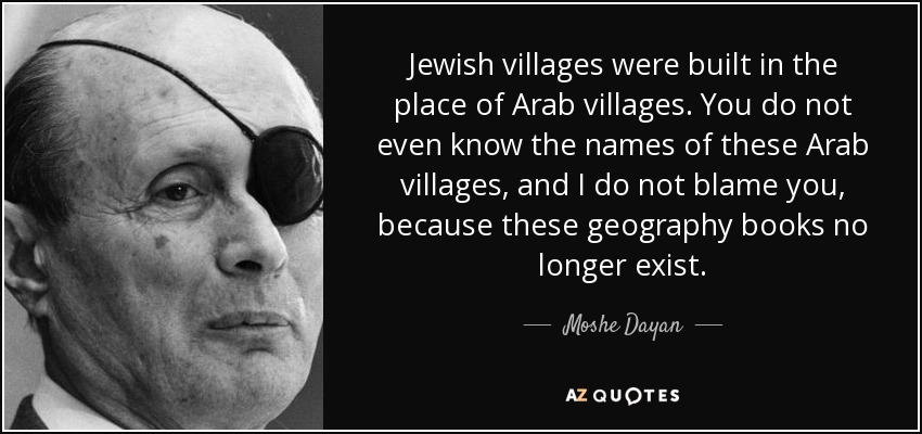 Jewish villages were built in the place of Arab villages. You do not even know the names of these Arab villages, and I do not blame you, because these geography books no longer exist. - Moshe Dayan