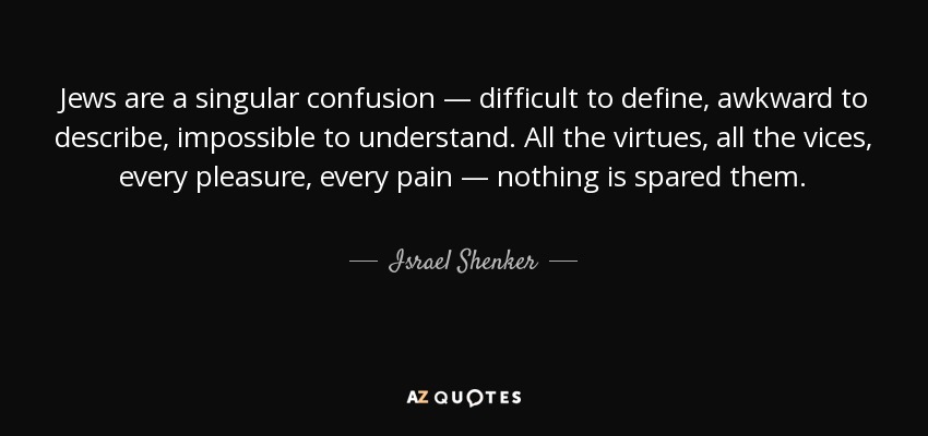 Jews are a singular confusion — difficult to define, awkward to describe, impossible to understand. All the virtues, all the vices, every pleasure, every pain — nothing is spared them. - Israel Shenker