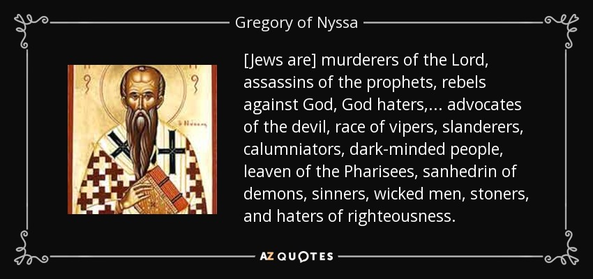 [Jews are] murderers of the Lord, assassins of the prophets, rebels against God, God haters,... advocates of the devil, race of vipers, slanderers, calumniators, dark-minded people, leaven of the Pharisees, sanhedrin of demons, sinners, wicked men, stoners, and haters of righteousness. - Gregory of Nyssa