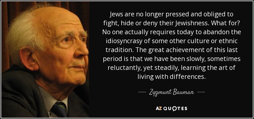 Jews are no longer pressed and obliged to fight, hide or deny their Jewishness. What for? No one actually requires today to abandon the idiosyncrasy of some other culture or ethnic tradition. The great achievement of this last period is that we have been slowly, sometimes reluctantly, yet steadily, learning the art of living with differences. - Zygmunt Bauman