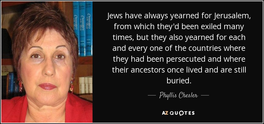 Jews have always yearned for Jerusalem, from which they'd been exiled many times, but they also yearned for each and every one of the countries where they had been persecuted and where their ancestors once lived and are still buried. - Phyllis Chesler