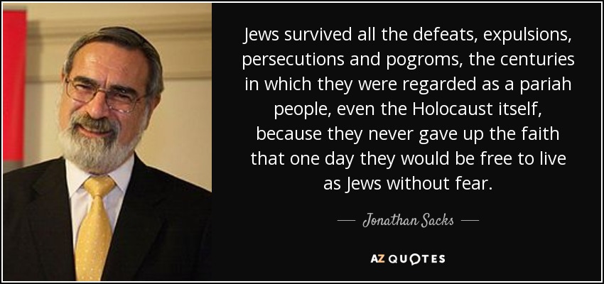 Jews survived all the defeats, expulsions, persecutions and pogroms, the centuries in which they were regarded as a pariah people, even the Holocaust itself, because they never gave up the faith that one day they would be free to live as Jews without fear. - Jonathan Sacks
