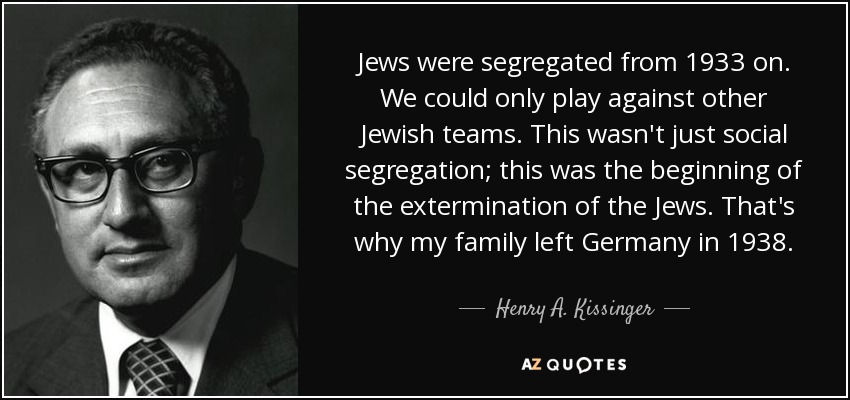 Jews were segregated from 1933 on. We could only play against other Jewish teams. This wasn't just social segregation; this was the beginning of the extermination of the Jews. That's why my family left Germany in 1938. - Henry A. Kissinger