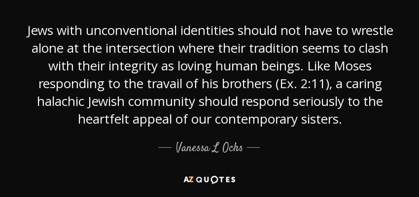Jews with unconventional identities should not have to wrestle alone at the intersection where their tradition seems to clash with their integrity as loving human beings. Like Moses responding to the travail of his brothers (Ex. 2:11), a caring halachic Jewish community should respond seriously to the heartfelt appeal of our contemporary sisters. - Vanessa L Ochs