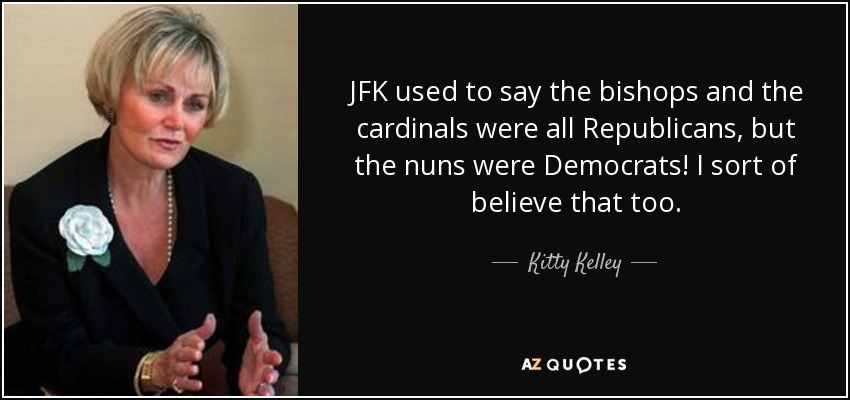 JFK used to say the bishops and the cardinals were all Republicans, but the nuns were Democrats! I sort of believe that too. - Kitty Kelley