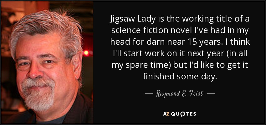 Jigsaw Lady is the working title of a science fiction novel I've had in my head for darn near 15 years. I think I'll start work on it next year (in all my spare time) but I'd like to get it finished some day. - Raymond E. Feist